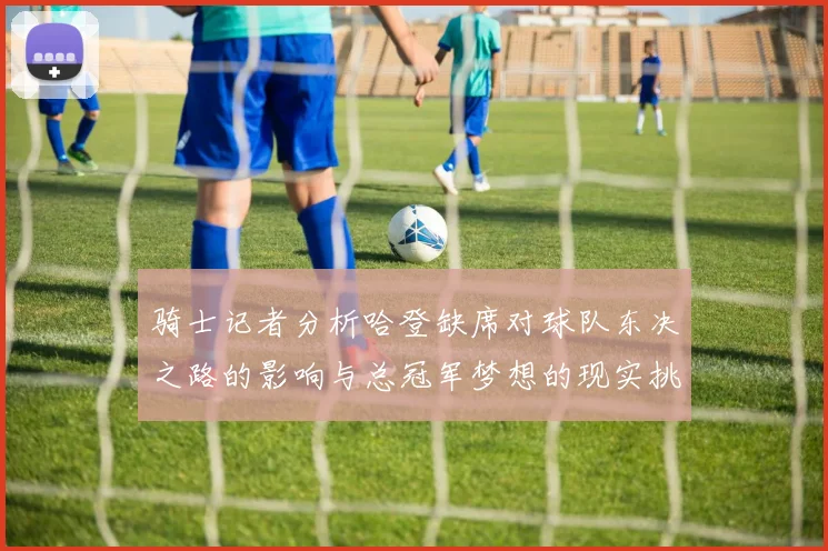 骑士记者分析哈登缺席对球队东决之路的影响与总冠军梦想的现实挑战