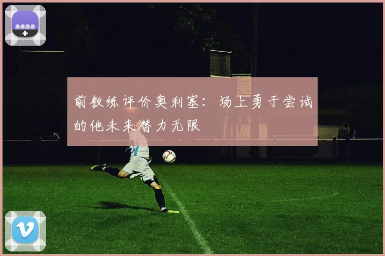 前教练评价奥利塞：场上勇于尝试的他未来潜力无限