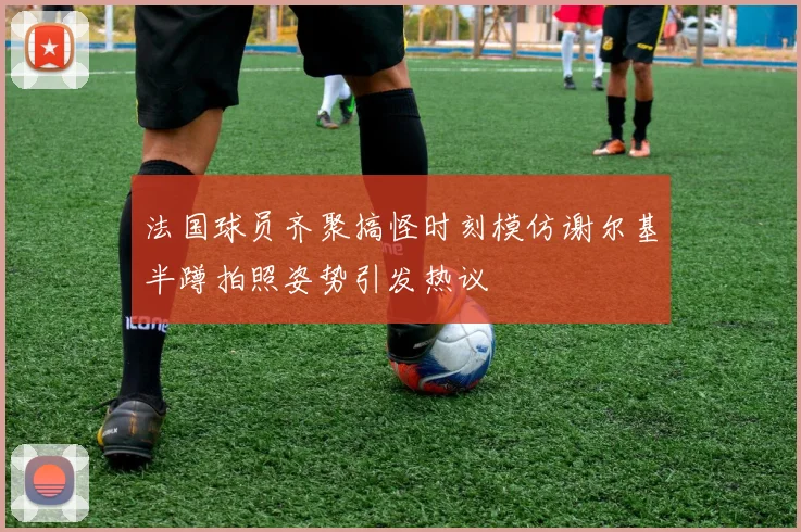 法国球员齐聚搞怪时刻模仿谢尔基半蹲拍照姿势引发热议