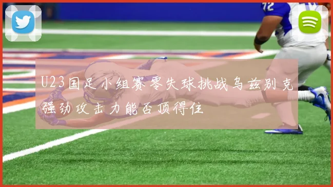 U23国足小组赛零失球挑战乌兹别克强劲攻击力能否顶得住