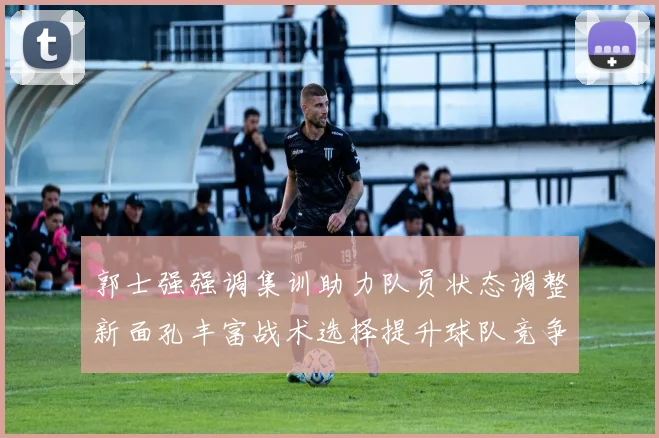 郭士强强调集训助力队员状态调整新面孔丰富战术选择提升球队竞争力