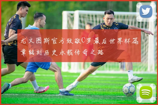 尤文图斯官方致敬C罗最后世界杯篇章铭刻历史永载传奇之路