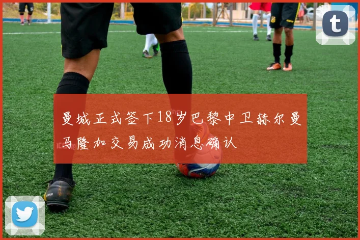 曼城正式签下18岁巴黎中卫赫尔曼马隆加交易成功消息确认