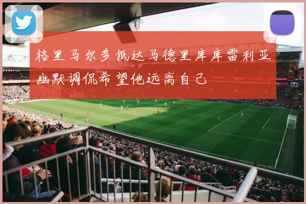 格里马尔多抵达马德里库库雷利亚幽默调侃希望他远离自己