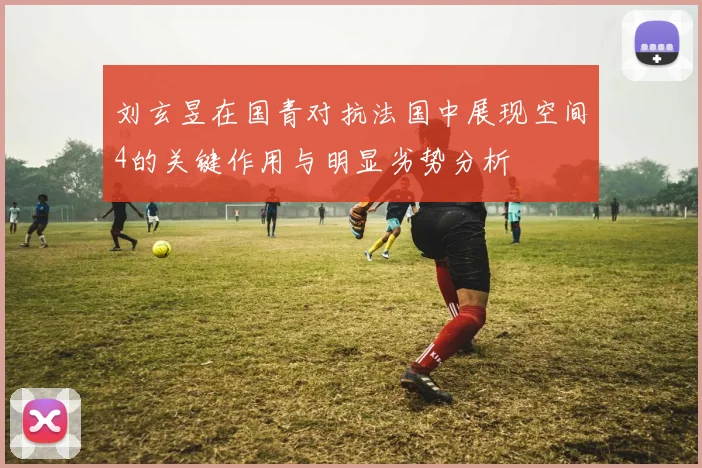 刘玄昱在国青对抗法国中展现空间4的关键作用与明显劣势分析