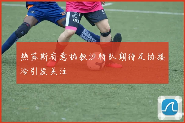 热苏斯有意执教沙特队期待足协接洽引发关注