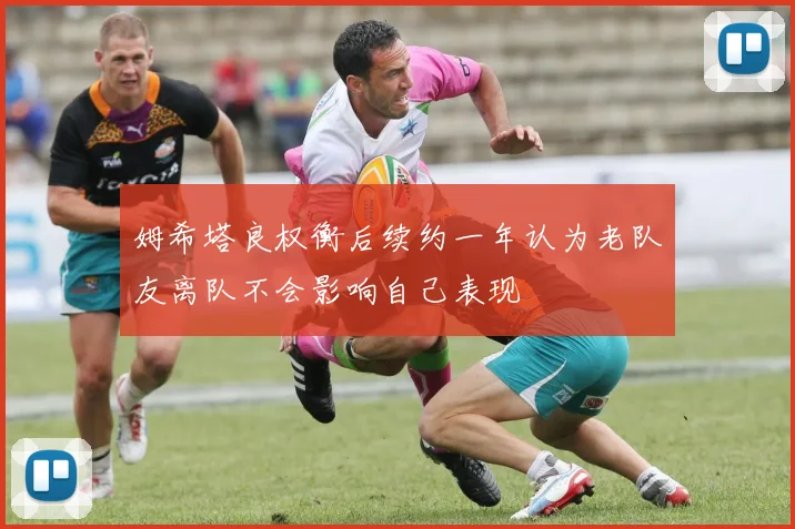 姆希塔良权衡后续约一年认为老队友离队不会影响自己表现
