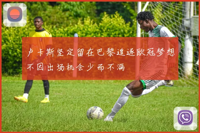 卢卡斯坚定留在巴黎追逐欧冠梦想不因出场机会少而不满