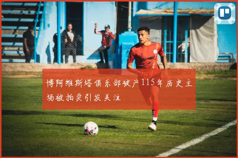 博阿维斯塔俱乐部破产115年历史主场被拍卖引发关注