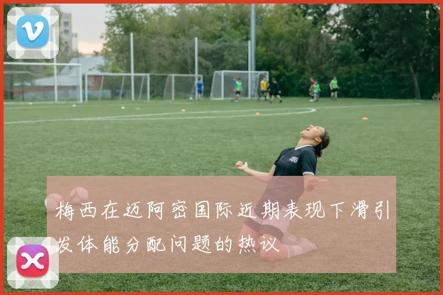 梅西在迈阿密国际近期表现下滑引发体能分配问题的热议