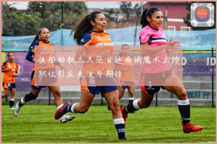 快船助教杰夫范甘迪面试魔术主帅职位引发关注与期待