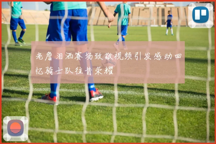 老詹泪洒赛场致敬视频引发感动回忆骑士队往昔荣耀