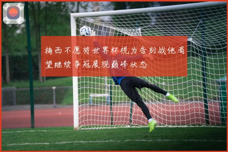 梅西不愿将世界杯视为告别战他渴望继续争冠展现巅峰状态