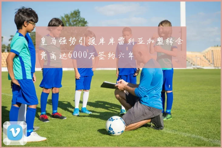 皇马强势引援库库雷利亚加盟转会费高达6000万签约六年