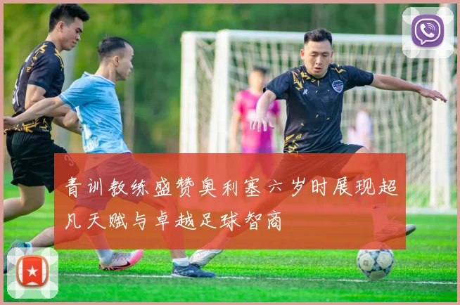 青训教练盛赞奥利塞六岁时展现超凡天赋与卓越足球智商
