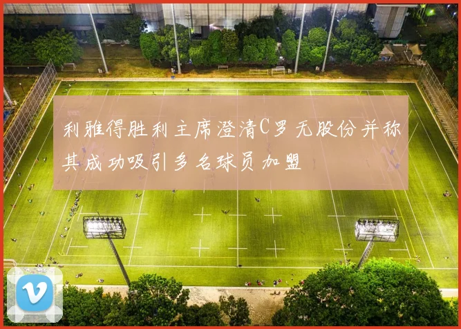 利雅得胜利主席澄清C罗无股份并称其成功吸引多名球员加盟