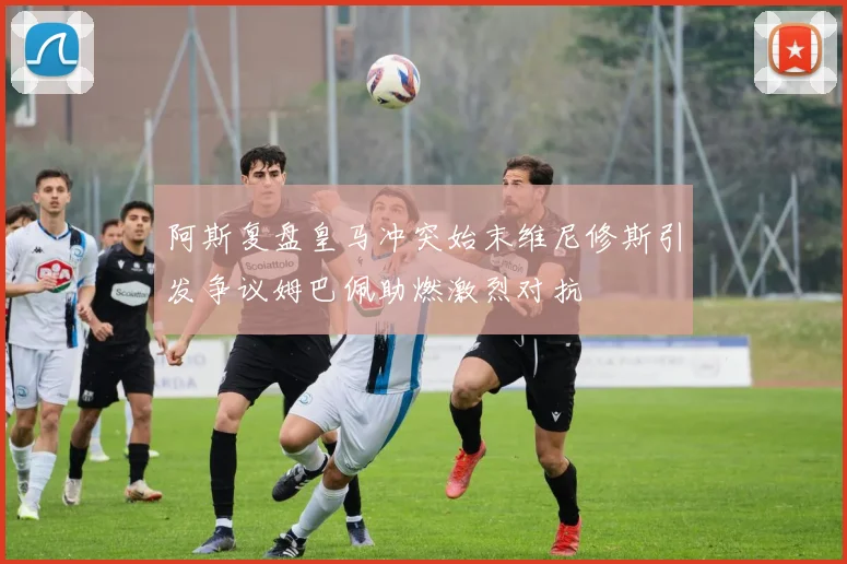 阿斯复盘皇马冲突始末维尼修斯引发争议姆巴佩助燃激烈对抗