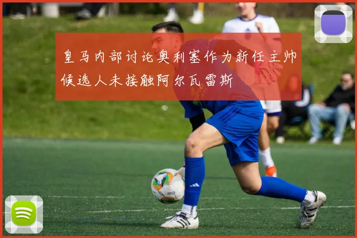 皇马内部讨论奥利塞作为新任主帅候选人未接触阿尔瓦雷斯