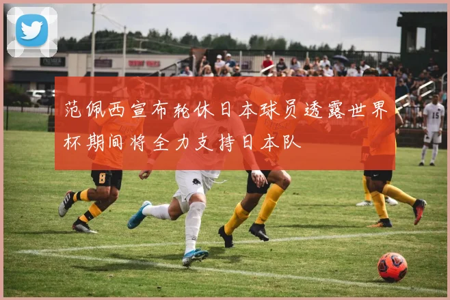 范佩西宣布轮休日本球员透露世界杯期间将全力支持日本队