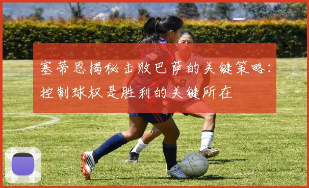 塞蒂恩揭秘击败巴萨的关键策略：控制球权是胜利的关键所在
