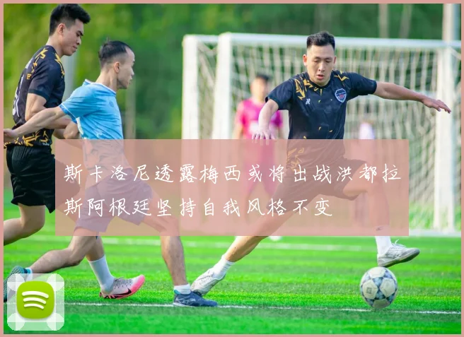 斯卡洛尼透露梅西或将出战洪都拉斯阿根廷坚持自我风格不变