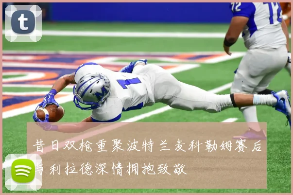昔日双枪重聚波特兰麦科勒姆赛后与利拉德深情拥抱致敬